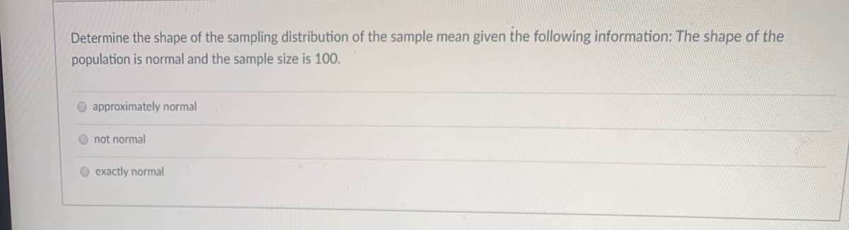 Determine the shape of the sampling distribution of the sample mean given the following information: The shape of the
population is normal and the sample size is 100.
O approximately normal
O not normal
O exactly normal

