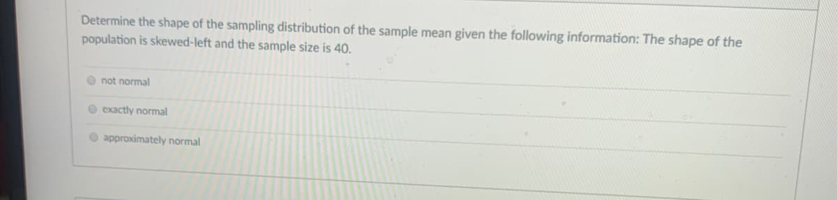 Determine the shape of the sampling distribution of the sample mean given the following information: The shape of the
population is skewed-left and the sample size is 40.
O not normal
O exactly normal
O approximately normal
