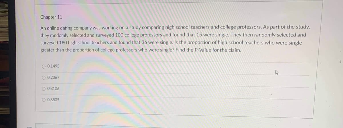 Chapter 11
An online dating company was working on a study comparing high school teachers and college professors. As part of the study,
they randomly selected and surveyed 100 college professors and found that 15 were single. They then randomly selected and
surveyed 180 high school teachers and found that 36 were single. Is the proportion of high school teachers who were single
greater than the proportion of college professors who were single? Find the P-Value for the claim.
O 0.1495
0.2367
O 0.8106
O 0.8505
