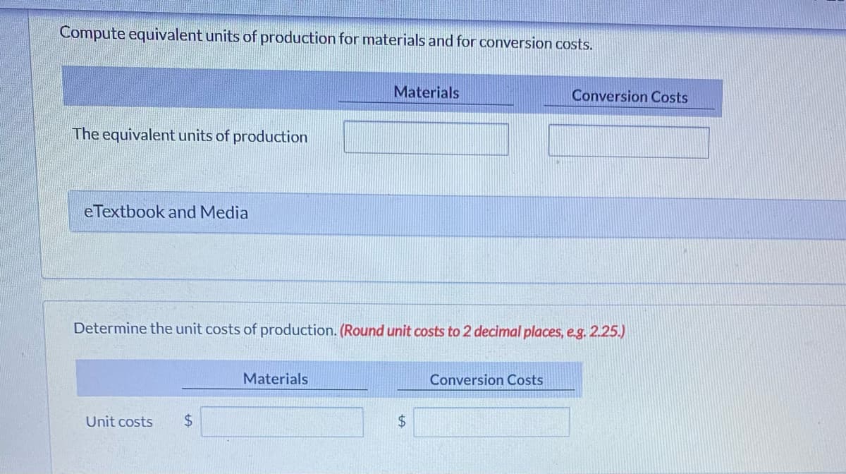 Compute equivalent units of production for materials and for conversion costs.
Materials
The equivalent units of production
eTextbook and Media
Determine the unit costs of production. (Round unit costs to 2 decimal places, e.g. 2.25.)
Materials
Conversion Costs
Unit costs $
$
Conversion Costs
