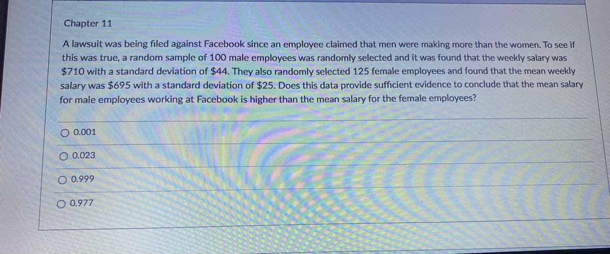 Chapter 11
A lawsuit was being filed against Facebook since an employee claimed that men were making more than the women. To see if
this was true, a random sample of 100 male employees was randomly selected and it was found that the weekly salary was
$710 with a standard deviation of $44. They also randomly selected 125 female employees and found that the mean weekly
salary was $695 with a standard deviation of $25. Does this data provide sufficient evidence to conclude that the mean salary
for male employees working at Facebook is higher than the mean salary for the female employees?
O 0.001
O 0.023
O 0.999
O 0.977
