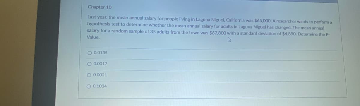 Chapter 10
Last year, the mean annual salary for people living in Laguna Niguel, Callifornia was $65,000. A researcher wants to perform a
hypothesis test to determine whether the mean annual salary for adults in Laguna Niguel has changed. The mean annual
salary for a random sample of 35 adults from the town was $67,800 with a standard deviation of $4,890. Determine the P-
Value.
O 0.0135
O 0.0017
O 0.0021
O 0.1034
