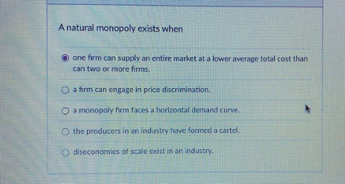 A natural monopoly exists when
one firm can supply an entire market at a lower average total cost than
can two or more firms,
O a firm can engage in price discrimination.
O a monopoly firm faces a horizontal demand curve.
O the producers in an industry have formed a cartel.
diseconomics of scale cxist in an industry.
