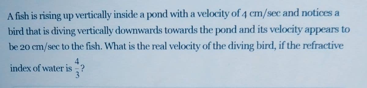 A fish is rising up vertically inside a pond with a velocity of 4 cm/sec and notices a
bird that is diving vertically downwards towards the pond and its velocity appears to
be 20 cm/sec to the fish. What is the real velocity of the diving bird, if the refractive
index of water is ?
