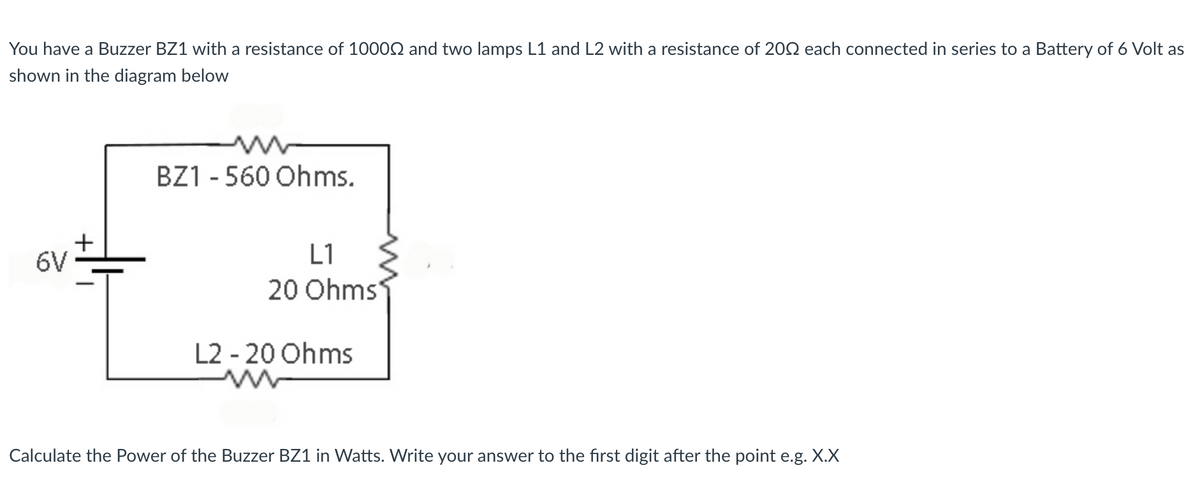 You have a Buzzer BZ1 with a resistance of 10002 and two lamps L1 and L2 with a resistance of 202 each connected in series to a Battery of 6 Volt as
shown in the diagram below
BZ1 - 560 Ohms.
6V
L1
20 Ohms
L2 - 20 Ohms
Calculate the Power of the Buzzer BZ1 in Watts. Write your answer to the first digit after the point e.g. X.X
