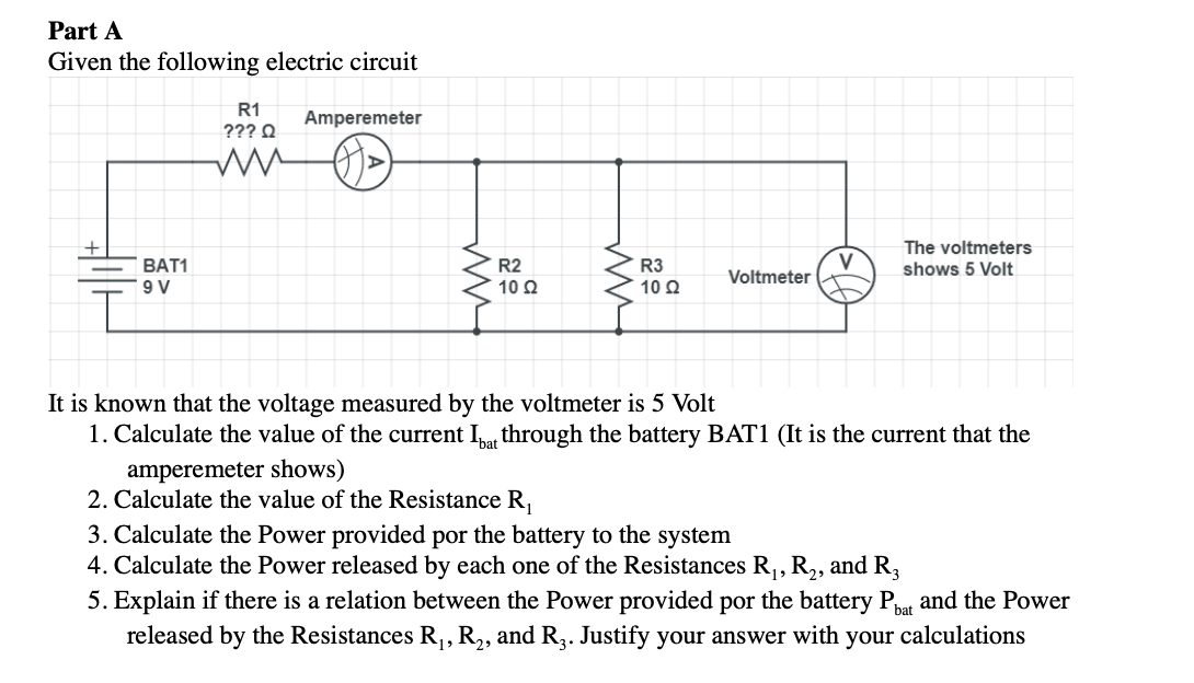 Part A
Given the following electric circuit
R1
Amperemeter
??? Q
The voltmeters
V
Voltmeter
BAT1
R2
R3
shows 5 Volt
9 V
10 Q
10 2
It is known that the voltage measured by the voltmeter is 5 Volt
1. Calculate the value of the current I through the battery BAT1 (It is the current that the
amperemeter shows)
2. Calculate the value of the Resistance R,
3. Calculate the Power provided por the battery to the system
4. Calculate the Power released by each one of the Resistances R,, R,, and R,
5. Explain if there is a relation between the Power provided por the battery P and the Power
released by the Resistances R,, R,, and R2. Justify your answer with your calculations
