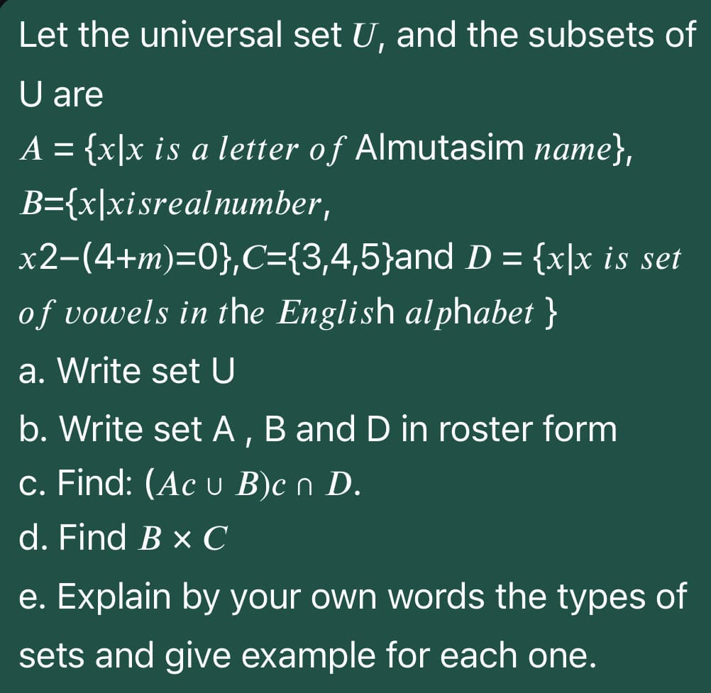 Let the universal set U, and the subsets of
U are
A =
{x]x is a letter of Almutasim name},
B={x\xisrealnumber,
x2-(4+m)=0},C={3,4,5}and D = {x\x is set
of vowels in the English alphabet }
a. Write set U
b. Write set A, B and D in roster form
c. Find: (Ac u B)c n D.
d. Find B x C
e. Explain by your own words the types of
sets and give example for each one.
