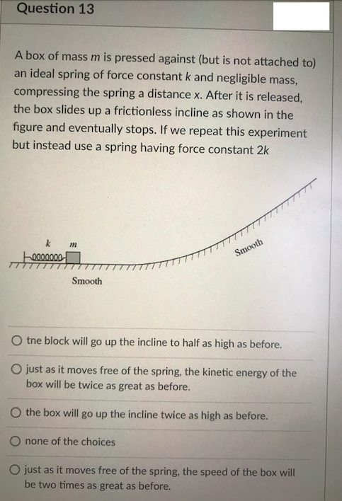 Question 13
A box of massm is pressed against (but is not attached to)
an ideal spring of force constant k and negligible mass,
compressing the spring a distance x. After it is released,
the box slides up a frictionless incline as shown in the
figure and eventually stops. If we repeat this experiment
but instead use a spring having force constant 2k
k
m
0000000
Smooth
Smooth
O tne block will go up the incline to half as high as before.
O just as it moves free of the spring, the kinetic energy of the
box will be twice as great as before.
O the box will go up the incline twice as high as before.
O none of the choices
O just as it moves free of the spring, the speed of the box will
be two times as great as before.

