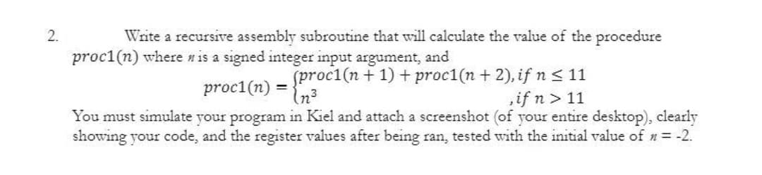 2.
Write a recursive assembly subroutine that will calculate the value of the procedure
proc1(n) where n is a signed integer input argument, and
proc1(n) =
In?
sproc1(n + 1) + proc1(n + 2), if n < 11
,if n> 11
You must simulate your program in Kiel and attach a screenshot (of your entire desktop), clearly
showing your code, and the register values after being ran, tested with the initial value of n= -2.
