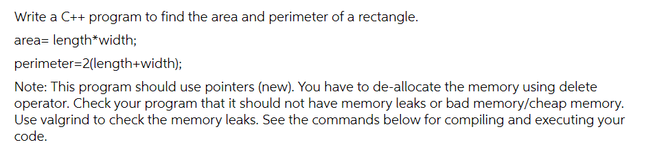 Write a C++ program to find the area and perimeter of a rectangle.
area= length*width;
perimeter=2(length+width);
Note: This program should use pointers (new). You have to de-allocate the memory using delete
operator. Check your program that it should not have memory leaks or bad memory/cheap memory.
Use valgrind to check the memory leaks. See the commands below for compiling and executing your
code.
