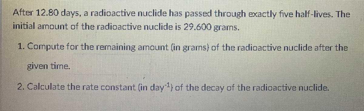 After 12.80 days, a radioactive nuclide has passed through exactly five half-lives. The
initial armount of the radioactive nuclide is 29.600 grams.
1. Compute for the rernaining arnount (in grams) of the radioactive nuclide after the
given time.
2. Calculate the rate constant (in day) of the decay of the radioactive nuclide.
