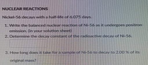 NUCLEAR REACTIONS
Nickel-56 decays with a half-life of 6.075 days.
1. Write the balanced nuclear reaction of Ni-56 as it undergoes positron
emission. (in your solution sheet)
2. Determine the decay constant of the radioactive decay of Ni-56.
3. How long does it take for a sample of Ni-56 to decay to 2.00 % of its
original mass?
