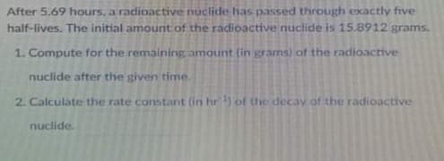After 5.69 hours, a radioactive nuclide has passed through exactly five
half-lives. The initial amount of the radioactive nuctide is 15.8912 grams.
1. Compute for the remaining amount (in grams) of the radioactive
nuclide after the given time.
2. Calculate the rate constant (in hr ) of the decav of the radioactive
nuclide.
