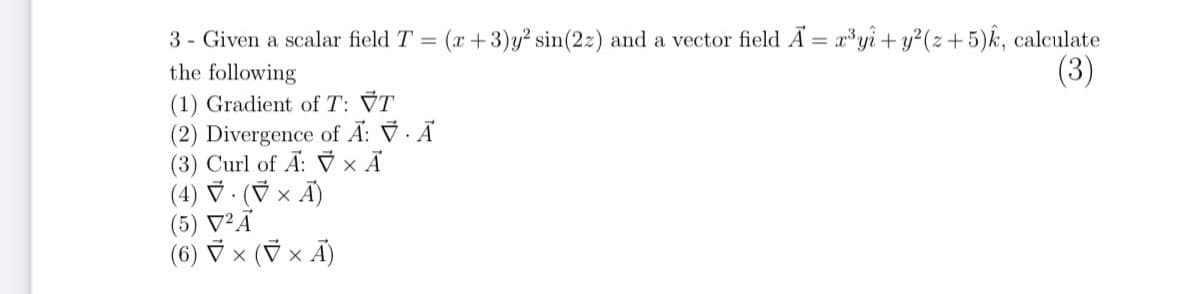 3 - Given a scalar field T = (x+3)y² sin(2z) and a vector field A = ryi + y?(z+5)k, calculate
the following
(1) Gradient of T: VT
(2) Divergence of A: ỹ · Ã
(3) Curl of Ã: 7 × Ã
(4) マ-(マ× A)
(5) V²Ã
(6) マ×(マxA)
