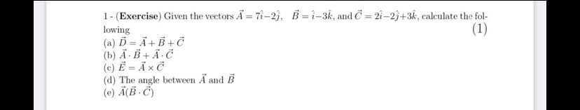 1- (Exercise) Given the vectors Ã = 7î-2j, B = ì-3k, and Č = 2î –2j+3k, calculate the fol-
(1)
%3D
lowing
(a) Ď = Ä+ B + Č
(b) Ã-B + Ã·Ċ
(c) Ẻ = Ã × Ċ
(d) The angle between Ä and B
(e) Ä(B · Č)
