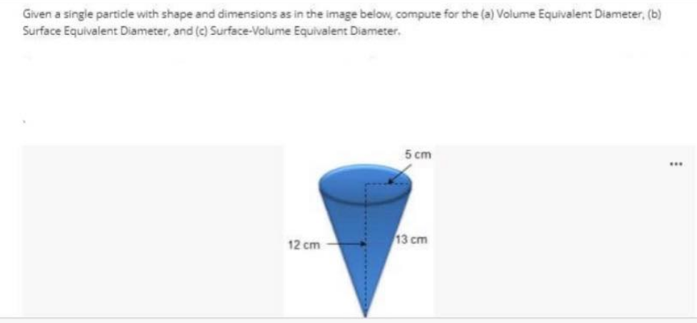 Given a single particle with shape and dimensions as in the image below, compute for the (a) Volume Equivalent Diameter, (b)
Surface Equivalent Diameter, and (c) Surface-Volume Equivalent Diameter.
5 cm
...
13 cm
12 cm
