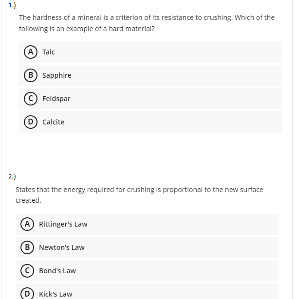 1.)
The hardness of a mineral is a criterion of its resistance to crushing. Which of the
following is an example of a hard material?
A Talc
B Sapphire
(c Feldspar
D) Calcite
2.)
States that the energy required for crushing is proportional to the new surface
created.
A Rittinger's Law
B Newton's Law
Bond's Law
Kick's Law
