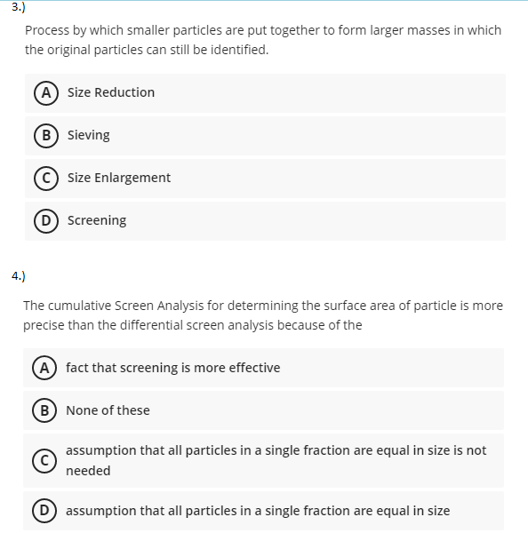 3.)
Process by which smaller particles are put together to form larger masses in which
the original particles can still be identified.
A Size Reduction
B Sieving
Size Enlargement
D Screening
4.)
The cumulative Screen Analysis for determining the surface area of particle is more
precise than the differential screen analysis because of the
A fact that screening is more effective
B None of these
assumption that all particles in a single fraction are equal in size is not
needed
D assumption that all particles in a single fraction are equal in size
