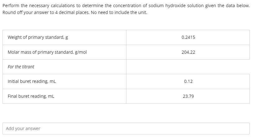 Perform the necessary calculations to determine the concentration of sodium hydroxide solution given the data below.
Round off your answer to 4 decimal places. No need to include the unit.
Weight of primary standard, g
0.2415
Molar mass of primary standard, g/mol
204.22
For the titrant
Initial buret reading, mL
0.12
Final buret reading, mL
23.79
Add your answer
