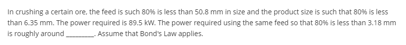 In crushing a certain ore, the feed is such 80% is less than 50.8 mm in size and the product size is such that 80% is less
than 6.35 mm. The power required is 89.5 kW. The power required using the same feed so that 80% is less than 3.18 mm
is roughly around
. Assume that Bond's Law applies.
