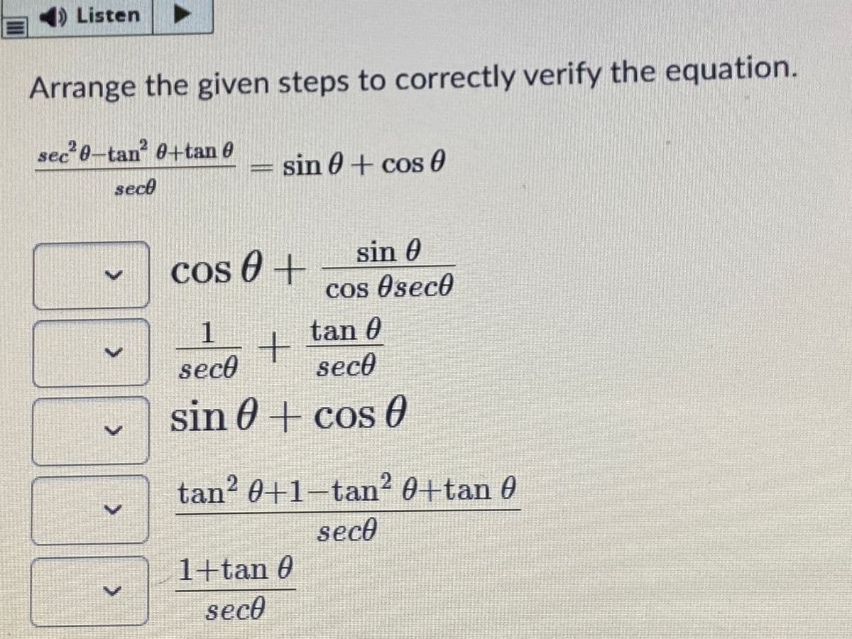 Listen
Arrange the given steps to correctly verify the equation.
sec'0-tan 0+tan 0
sin 0+ cos 0
sect
sin 0
Cos 0 +
Cos Oseco
1
tan 0
sece
sece
sin 0+ cos 0
COS
tan? 0+1-tan? 0+tan 0
seco
1+tan 0
seco
>
>
>
>
