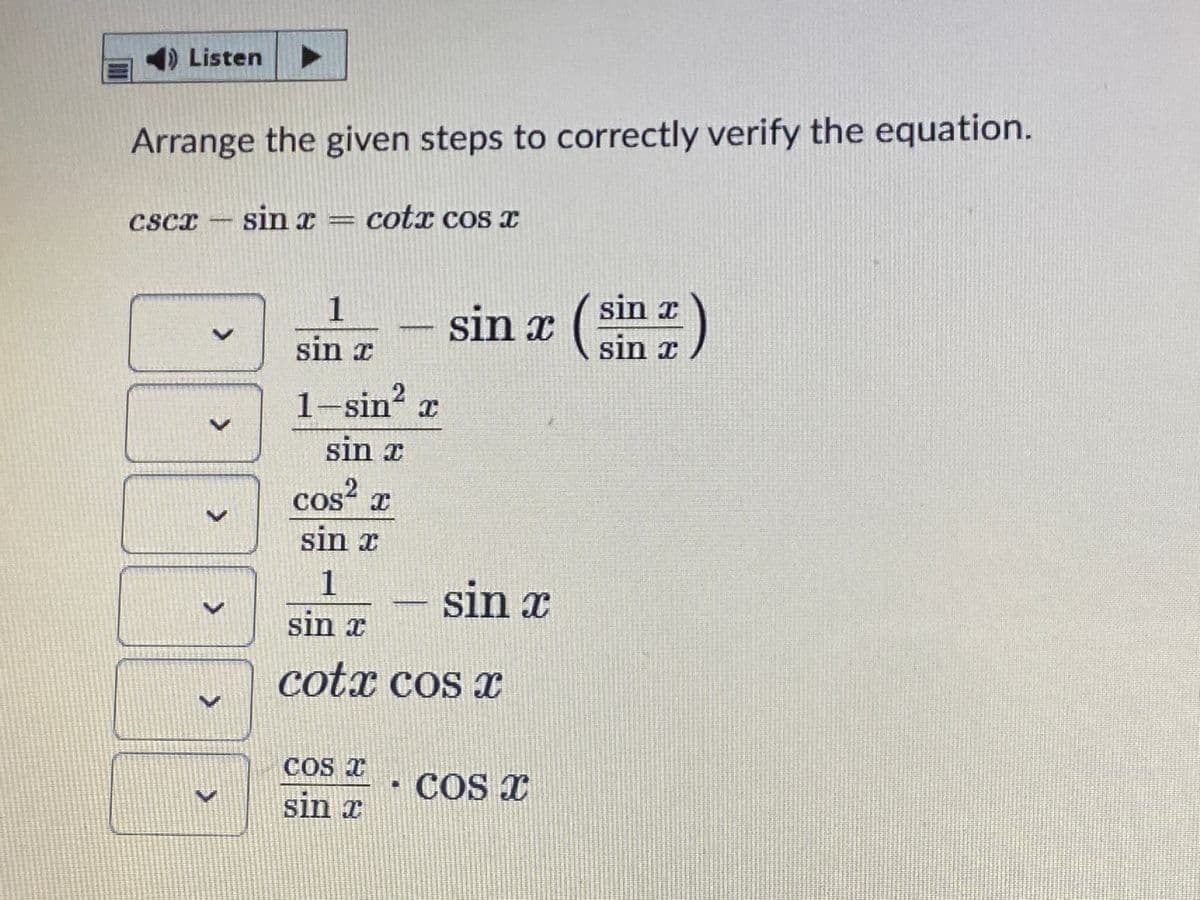 )Listen
Arrange the given steps to correctly verify the equation.
cscr - sin = cotx cos x
1
sin x
sin x
sin x
sin x
1-sin x
sin x
cos x
sin x
1
sin x
sin x
cotx cos x
COS T
COS X
sin x
<>
