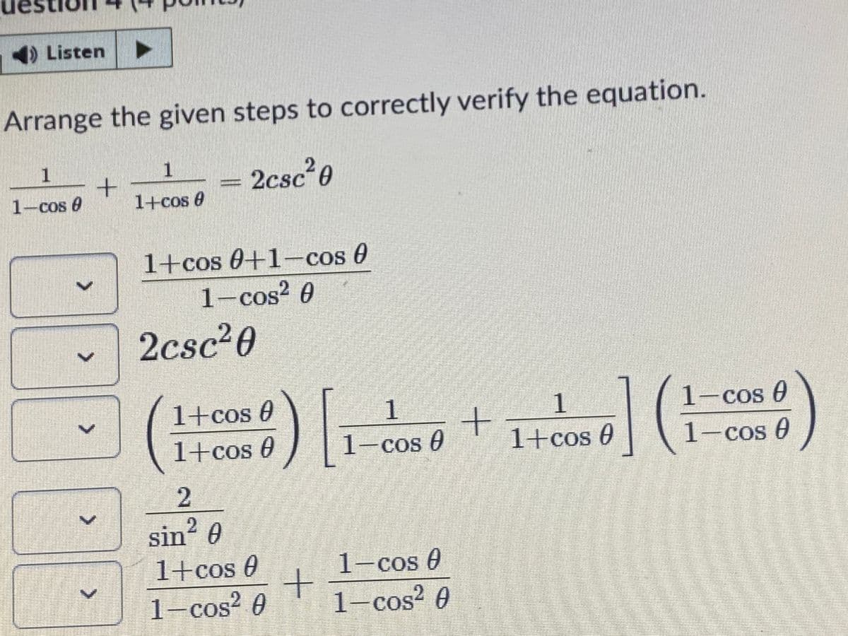 )Listen
Arrange the given steps to correctly verify the equation.
1
2csc²0
1-cos 0
1+cos 0
1+cos 0+1-cos 0
1-cos? 0
2csc20
1+cos 0
1.
1-cos 0
1+cos 0
-cos U
1+cos 0
1-cos e
sin? 0
2.
1+cos 0
1-cos U
1-cos² 0
1-cos² 0
<>
>
