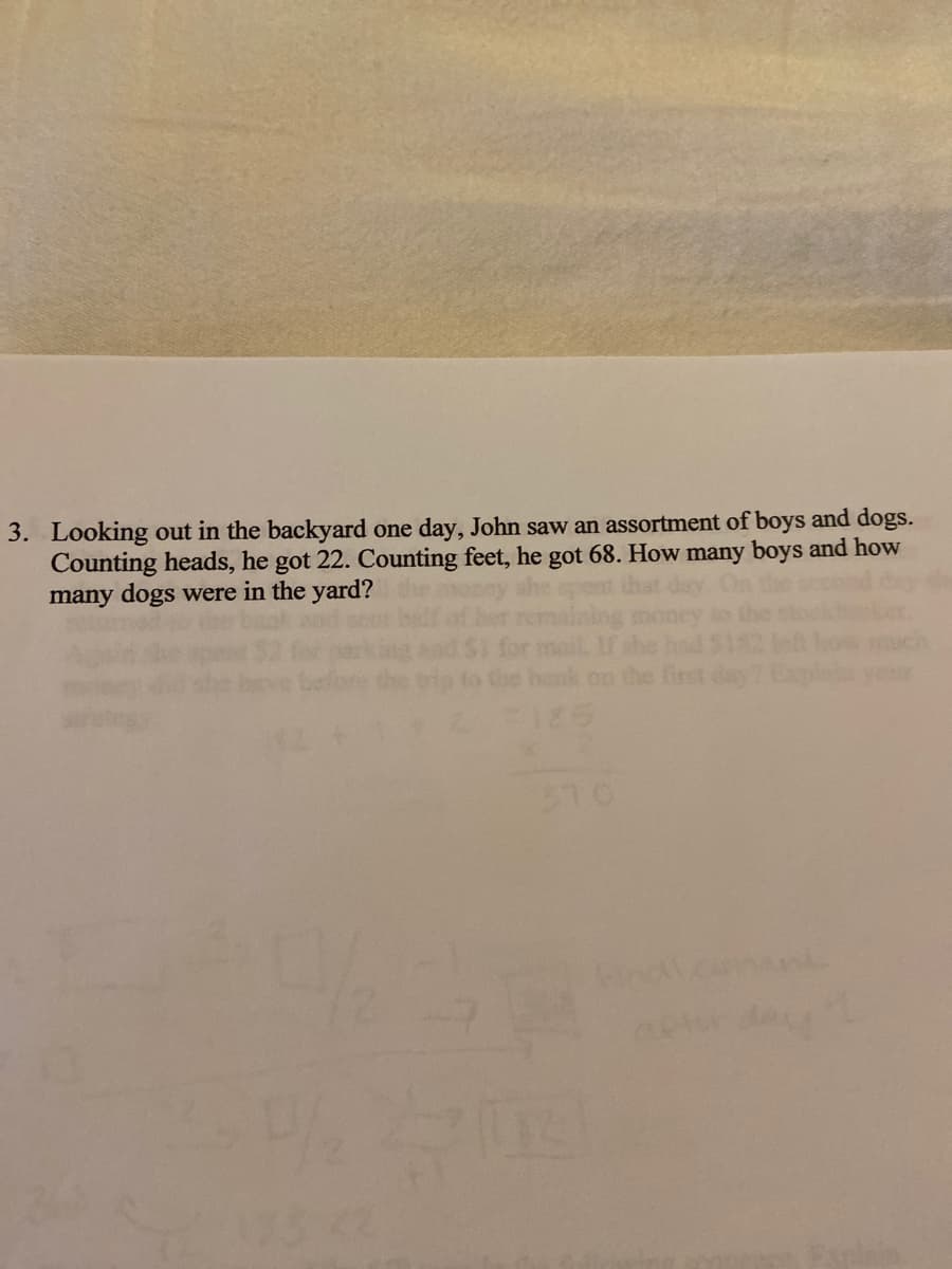 3. Looking out in the backyard one day, John saw an assortment of boys and dogs.
Counting heads, he got 22. Counting feet, he got 68. How many boys and how
many dogs were in the yard?
310
