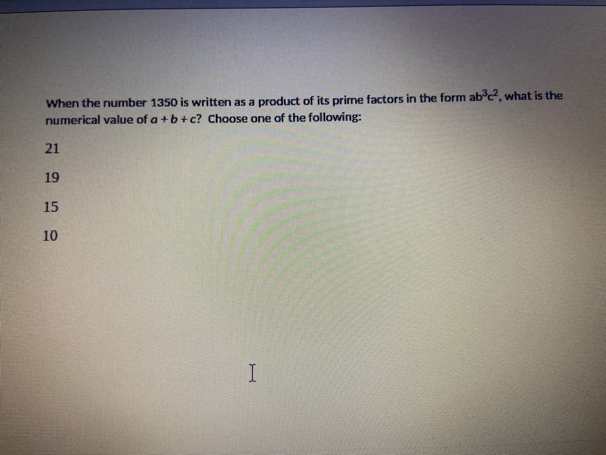 When the number 1350 is written as a product of its prime factors in the form ab'c, what is the
numerical value of a + b +c? Choose one of the following:
21
19
15
10
