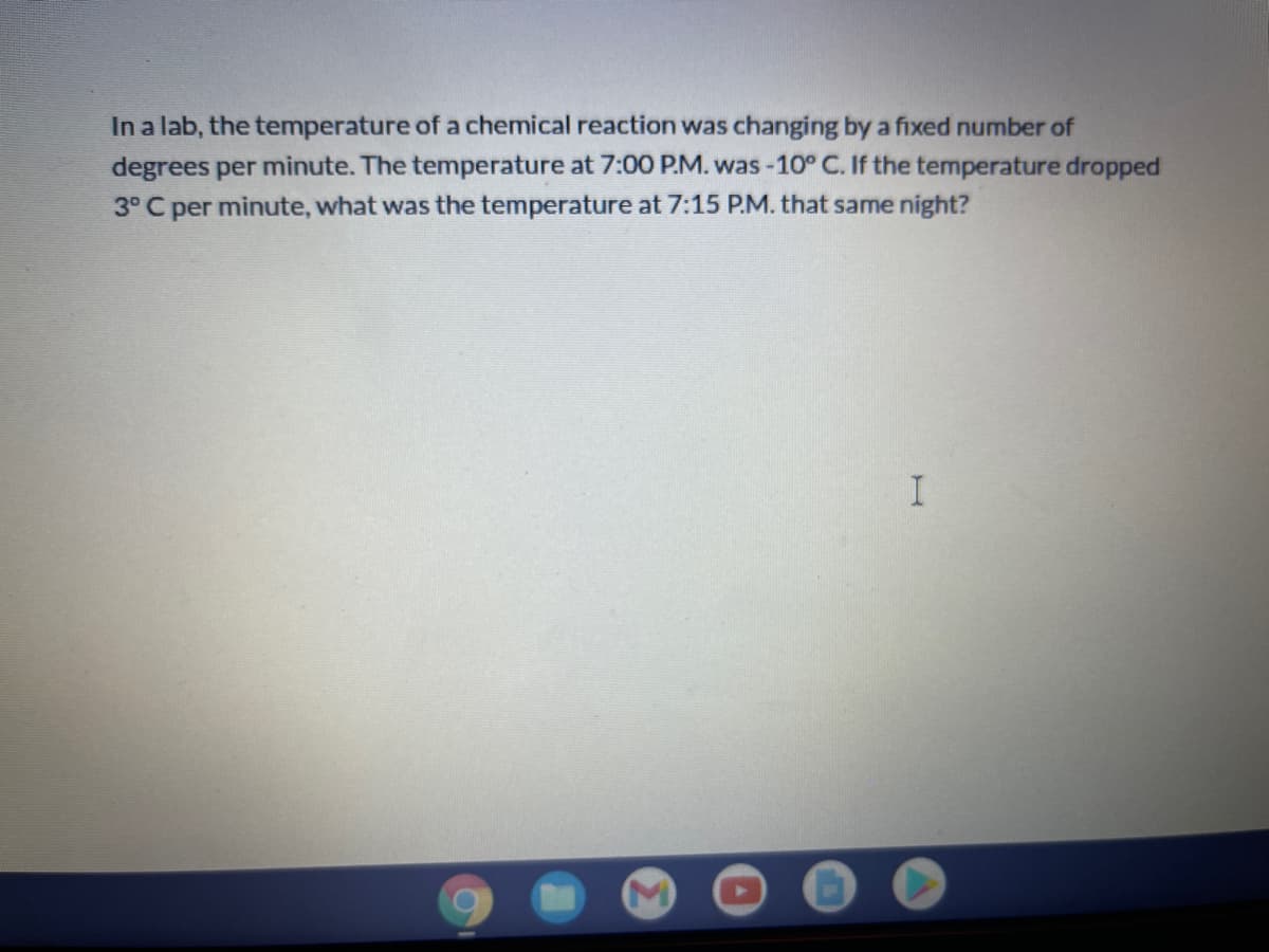 In a lab, the temperature of a chemical reaction was changing by a fixed number of
degrees per minute. The temperature at 7:00 P.M. was -10° C. If the temperature dropped
3° C per minute, what was the temperature at 7:15 P.M. that same night?
