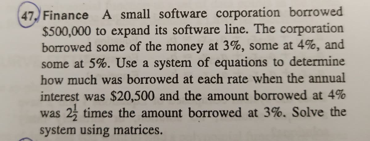 47, Finance A small software corporation borrowed
$500,000 to expand its software line. The corporation
borrowed some of the money at 3%, some at 4%, and
some at 5%. Use a system of equations to determine
how much was borrowed at each rate when the annual
interest was $20,500 and the amount borrowed at 4%
was 25 times the amount borrowed at 3%, Solve the
system using matrices.
