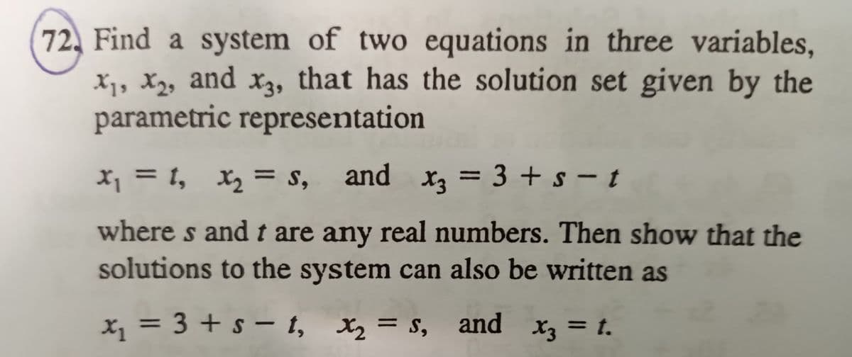 72, Find a system of two equations in three variables,
X1, X2, and x3, that has the solution set given by the
parametric representation
X, = 1, x, = s,
and x, = 3 + s – t
%3|
where s andt are any real numbers. Then show that the
solutions to the system can also be written as
x, = 3 + s – t, X2 = s, and x3 = t.
