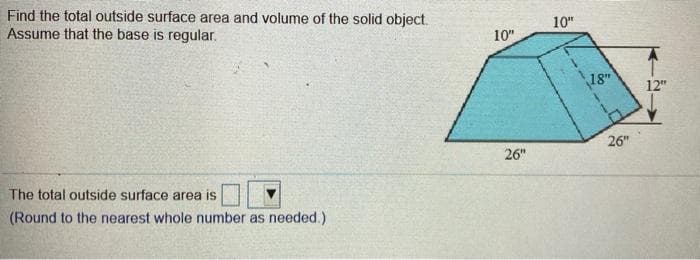 Find the total outside surface area and volume of the solid object.
Assume that the base is regular.
10"
10"
18"
12"
26"
26"
The total outside surface area is
(Round to the nearest whole number as needed.)
