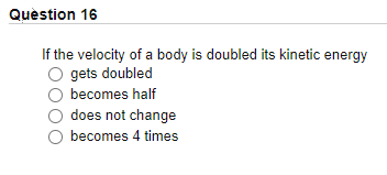 Quèstion 16
If the velocity of a body is doubled its kinetic energy
gets doubled
becomes half
does not change
becomes 4 times
