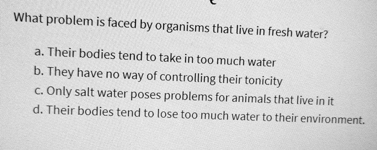 What problem is faced by organisms that live in fresh water?
a. Their bodies tend to take in too much water
b. They have no way of controlling their tonicity
c. Only salt water poses problems for animals that live in it
d. Their bodies tend to lose too much water to their environment.