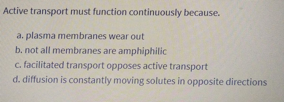 Active transport must function continuously because.
a. plasma membranes wear out
b. not all membranes are amphiphilic
c. facilitated transport opposes active transport
d. diffusion is constantly moving solutes in opposite directions