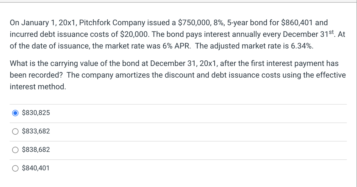 On January 1, 20x1, Pitchfork Company issued a $750,000, 8%, 5-year bond for $860,401 and
incurred debt issuance costs of $20,000. The bond pays interest annually every December 31st. At
of the date of issuance, the market rate was 6% APR. The adjusted market rate is 6.34%.
What is the carrying value of the bond at December 31, 20x1, after the first interest payment has
been recorded? The company amortizes the discount and debt issuance costs using the effective
interest method.
$830,825
$833,682
$838,682
$840,401
