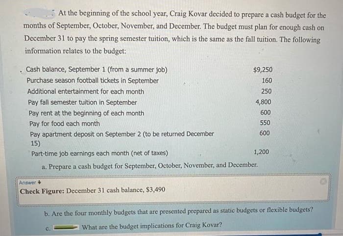 At the beginning of the school year, Craig Kovar decided to prepare a cash budget for the
months of September, October, November, and December. The budget must plan for enough cash on
December 31 to pay the spring semester tuition, which is the same as the fall tuition. The following
information relates to the budget:
Cash balance, September 1 (from a summer job)
$9,250
Purchase season football tickets in September
160
Additional entertainment for each month
250
Pay fall semester tuition in September
4,800
Pay rent at the beginning of each month
600
Pay for food each month
550
Pay apartment deposit on September 2 (to be returned December
15)
Part-time job earnings each month (net of taxes)
600
1,200
a. Prepare a cash budget for September, October, November, and December.
Answer +
Check Figure: December 31 cash balance, $3,490
b. Are the four monthly budgets that are presented prepared as static budgets or flexible budgets?
What are the budget implications for Craig Kovar?
C.
