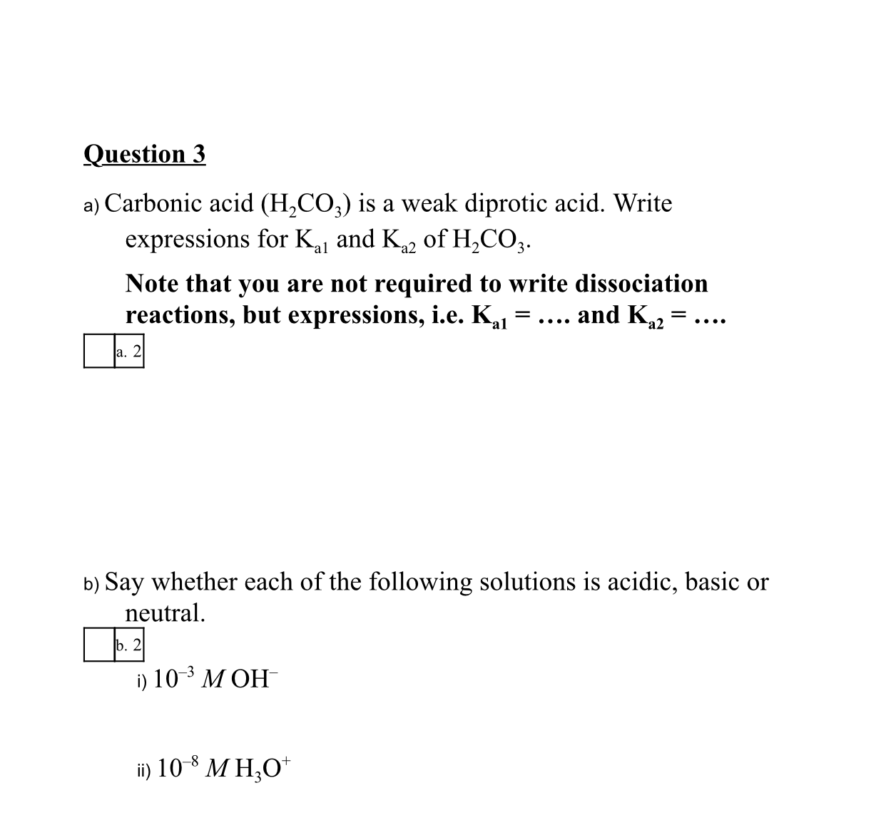 a) Carbonic acid (H,CO;) is a weak diprotic acid. Write
expressions for Kj and K, of H,CO,.
Note that you are not required to write dissociation
reactions, but expressions, i.e. K,l =.... and K,2 = ..
a. 2
b) Say whether each of the following solutions is acidic, basic or
neutral.
b. 2
i) 10 3 МОН
ii) 10 * M H,O*
