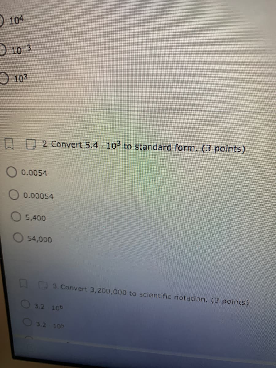 104
O 10-3
O 103
2. Convert 5.4- 103 to standard form. (3 points)
O 0.0054
0.00054
O 5,400
O 54,000
3. Convert 3,200,000 to scientific notation. (3 points)
3.2-106
3.2-105
