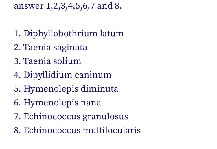 answer 1,2,3,4,5,6,7 and 8.
1. Diphyllobothrium latum
2. Taenia saginata
3. Taenia solium
4. Dipyllidium caninum
5. Hymenolepis diminuta
6. Hymenolepis nana
7. Echinococcus granulosus
8. Echinococcus multilocularis
