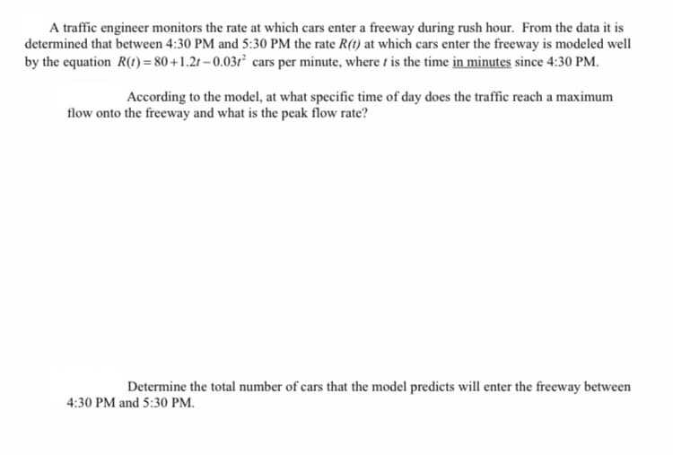 A traffic engineer monitors the rate at which cars enter a freeway during rush hour. From the data it is
determined that between 4:30 PM and 5:30 PM the rate R(1) at which cars enter the freeway is modeled well
by the equation R(1) = 80 +1.2t – 0.031² cars per minute, where t is the time in minutes since 4:30 PM.
According to the model, at what specific time of day does the traffic reach a maximum
flow onto the freeway and what is the peak flow rate?
Determine the total number of cars that the model predicts will enter the freeway between
4:30 PM and 5:30 PM.
