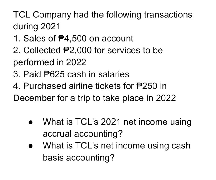 TCL Company had the following transactions
during 2021
1. Sales of $4,500 on account
2. Collected P2,000 for services to be
performed in 2022
3. Paid P625 cash in salaries
4. Purchased airline tickets for $250 in
December for a trip to take place in 2022
What is TCL's 2021 net income using
accrual accounting?
What is TCL's net income using cash
basis accounting?