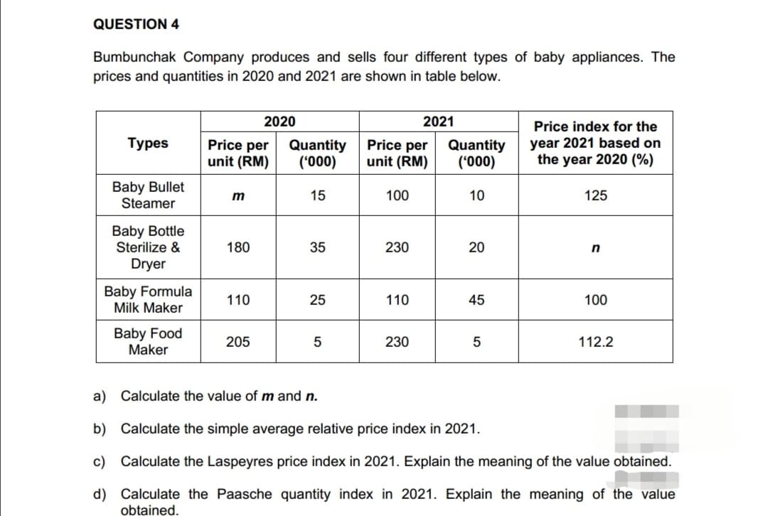 QUESTION 4
Bumbunchak Company produces and sells four different types of baby appliances. The
prices and quantities in 2020 and 2021 are shown in table below.
Types
Baby Bullet
Steamer
Baby Bottle
Sterilize &
Dryer
Baby Formula
Milk Maker
Baby Food
Maker
Price per
unit (RM)
m
180
110
2020
205
Quantity
('000)
15
35
25
5
Price per
unit (RM)
100
230
110
2021
230
Quantity
('000)
10
20
45
5
Price index for the
year 2021 based on
the year 2020 (%)
125
n
100
112.2
a)
Calculate the value of m and n.
b)
Calculate the simple average relative price index in 2021.
c) Calculate the Laspeyres price index in 2021. Explain the meaning of the value obtained.
d)
Calculate the Paasche quantity index in 2021. Explain the meaning of the value
obtained.