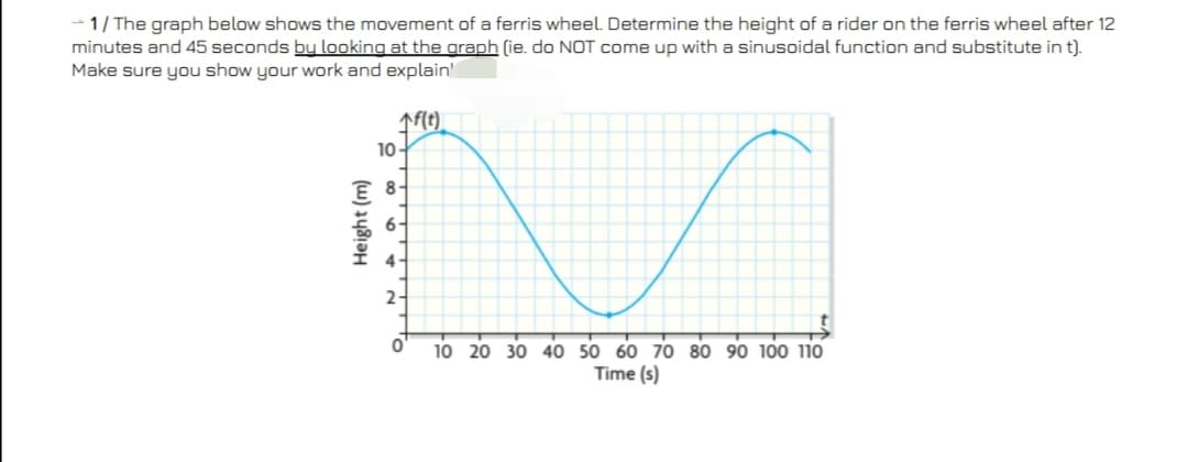 1/ The graph below shows the movement of a ferris wheel. Determine the height of a rider on the ferris wheel after 12
minutes and 45 seconds bu looking at the graph (ie. do NOT come up with a sinusoidal function and substitute in t).
Make sure you show your work and explain'
10-
8
6-
4-
2-
10 20 30 40 50 60 70 80 90 100 110
Time (s)
Height (m)
