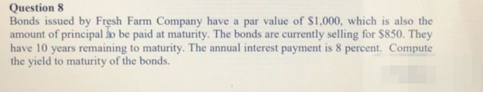 Question 8
Bonds issued by Fresh Farm Company have a par value of $1,000, which is also the
amount of principal to be paid at maturity. The bonds are currently selling for $850. They
have 10 years remaining to maturity. The annual interest payment is 8 percent. Compute
the yield to maturity of the bonds.