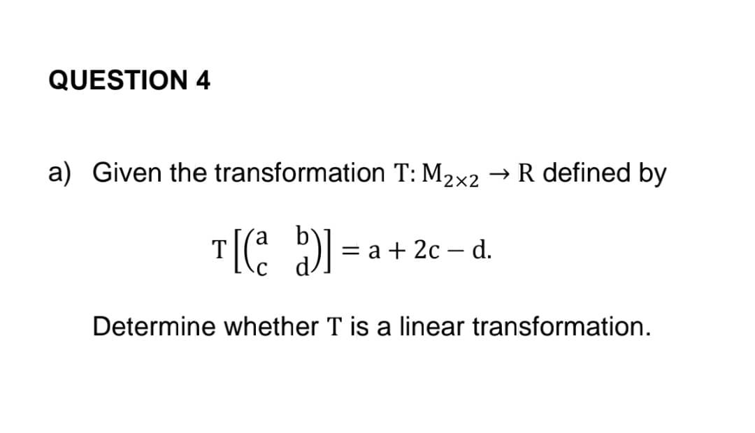 QUESTION 4
a) Given the transformation T: M₂×2 → R defined by
2x2
T[(a b)] =
Determine whether T is a linear transformation.
= a + 2c - d.