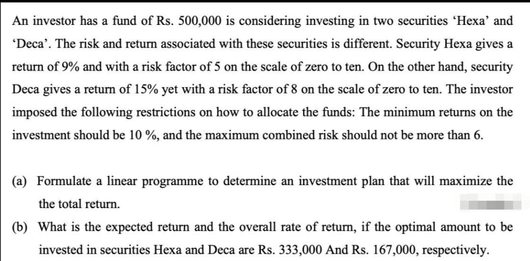 An investor has a fund of Rs. 500,000 is considering investing in two securities 'Hexa' and
'Deca'. The risk and return associated with these securities is different. Security Hexa gives a
return of 9% and with a risk factor of 5 on the scale of zero to ten. On the other hand, security
Deca gives a return of 15% yet with a risk factor of 8 on the scale of zero to ten. The investor
imposed the following restrictions on how to allocate the funds: The minimum returns on the
investment should be 10 %, and the maximum combined risk should not be more than 6.
(a) Formulate a linear programme to determine an investment plan that will maximize the
the total return.
(b) What is the expected return and the overall rate return, if the optimal amount to be
invested in securities Hexa and Deca are Rs. 333,000 And Rs. 167,000, respectively.