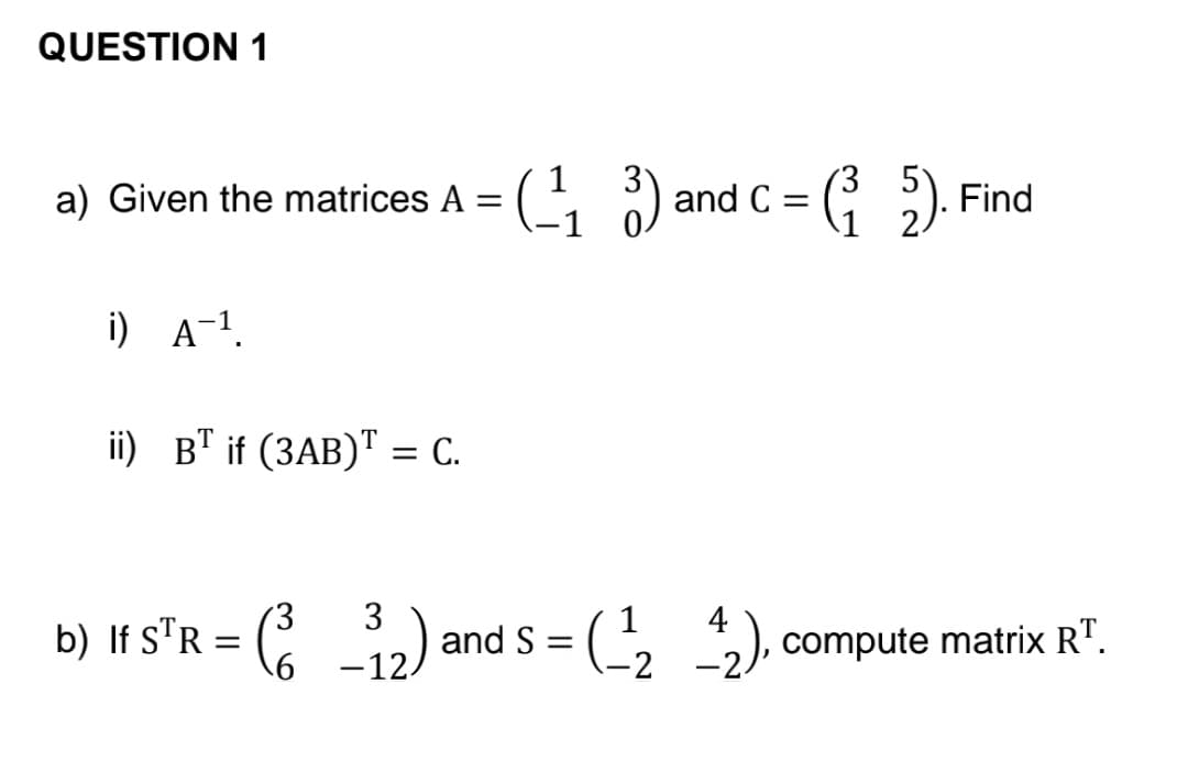 QUESTION 1
a)
Given the matrices A = (¹₁3) a
i) A-¹.
(¹₁3) and C = (²5). Find
1
ii) BT if (3AB) = C.
3 3
4
b) If STR = (2_³₁2) and S = (-¹2_^2), compute matrix RT.
-_-12)