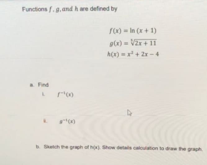 Functions f. g, and h are defined by
f(x) = In (x + 1)
g(x) = V2x + 11
h(x) = x² + 2x – 4
a. Find
I.
g(x)
b. Sketch the graph of h(x). Show details calculation to draw the graph.
